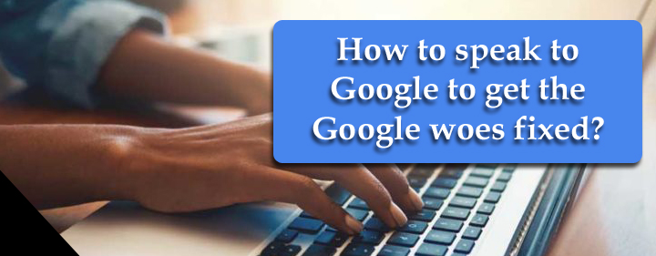 How to speak to Google to get the Google woes fixed? How to speak to Google to get the Google woes fixed?
